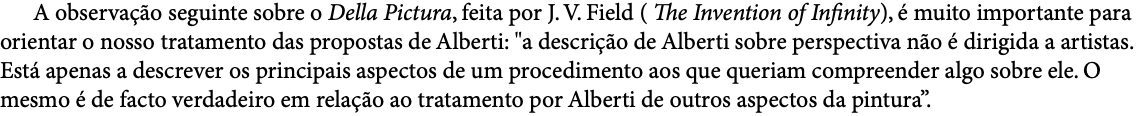  A observação seguinte sobre o Della Pictura, feita por J. V. Field ( The Invention of Infinity), é muito importante para orientar o nosso tratamento das propostas de Alberti: "a descrição de Alberti sobre perspectiva não é dirigida a artistas. Está apenas a descrever os principais aspectos de um procedimento aos que queriam compreender algo sobre ele. O mesmo é de facto verdadeiro em relação ao tratamento por Alberti de outros aspectos da pintura”.