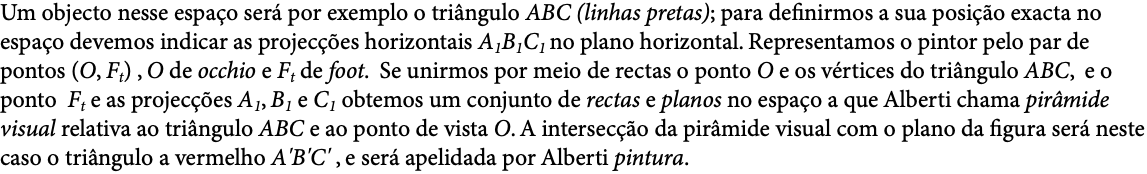 Um objecto nesse espaço será por exemplo o triângulo ABC (linhas pretas); para definirmos a sua posição exacta no espaço devemos indicar as projecções horizontais A1B1C1 no plano horizontal. Representamos o pintor pelo par de pontos (O, Ft) , O de occhio e Ft de foot. Se unirmos por meio de rectas o ponto O e os vértices do triângulo ABC, e o ponto Ft e as projecções A1, B1 e C1 obtemos um conjunto de rectas e planos no espaço a que Alberti chama pirâmide visual relativa ao triângulo ABC e ao ponto de vista O. A intersecção da pirâmide visual com o plano da figura será neste caso o triângulo a vermelho A'B'C' , e será apelidada por Alberti pintura.