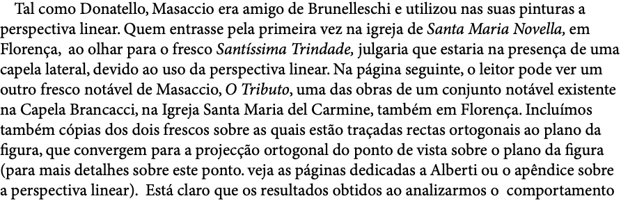  Tal como Donatello, Masaccio era amigo de Brunelleschi e utilizou nas suas pinturas a perspectiva linear. Quem entrasse pela primeira vez na igreja de Santa Maria Novella, em Florença, ao olhar para o fresco Santíssima Trindade, julgaria que estaria na presença de uma capela lateral, devido ao uso da perspectiva linear. Na página seguinte, o leitor pode ver um outro fresco notável de Masaccio, O Tributo, uma das obras de um conjunto notável existente na Capela Brancacci, na Igreja Santa Maria del Carmine, também em Florença. Incluímos também cópias dos dois frescos sobre as quais estão traçadas rectas ortogonais ao plano da figura, que convergem para a projecção ortogonal do ponto de vista sobre o plano da figura (para mais detalhes sobre este ponto. veja as páginas dedicadas a Alberti ou o apêndice sobre a perspectiva linear). Está claro que os resultados obtidos ao analizarmos o comportamento