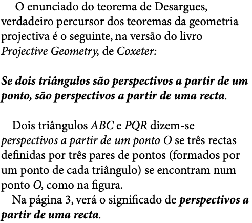  O enunciado do teorema de Desargues, verdadeiro percursor dos teoremas da geometria projectiva é o seguinte, na versão do livro Projective Geometry, de Coxeter: Se dois triângulos são perspectivos a partir de um ponto, são perspectivos a partir de uma recta. Dois triângulos ABC e PQR dizem-se perspectivos a partir de um ponto O se três rectas definidas por três pares de pontos (formados por um ponto de cada triângulo) se encontram num ponto O, como na figura. Na página 3, verá o significado de perspectivos a partir de uma recta.