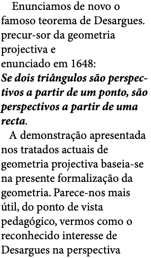  Enunciamos de novo o famoso teorema de Desargues. precur-sor da geometria projectiva e enunciado em 1648: Se dois triângulos são perspec-tivos a partir de um ponto, são perspectivos a partir de uma recta. A demonstração apresentada nos tratados actuais de geometria projectiva baseia-se na presente formalização da geometria. Parece-nos mais útil, do ponto de vista pedagógico, vermos como o reconhecido interesse de Desargues na perspectiva 